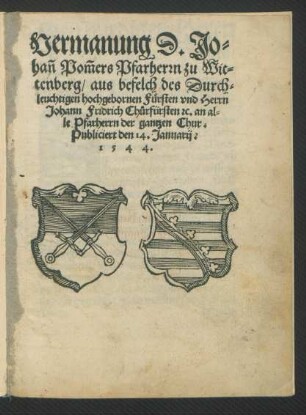 Vermanung D. Jo=||hañ Pom̃ers Pfarherrn zu Wit||tenberg/ aus befelch des Durch=||leuchtigen hochgebornen Fürsten vnd Herrn || Johann Fridrich Chůrfürsten [et]c. an al=||le Pfarherrn der gantzen Chur.|| Publiciert den 14. Januarij.|| 1544.||