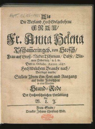 Als Die Weyland HochEdelgebohrne Frau/ Fr. Anna Helena Tscham[m]erin geb. von Stosch/ Frau auf Groß-NiederTschirnau ... Den 22. Octobr. Anno 1687. HochAdelichem Brauche nach/ Beerdiget wurde/ Stellete Ihren Ein-Fort- und Ausgang auf dieser Irrdischheit in einer schlechten Stand-Rede Der Hochansehnlichen Versam[m]lung Vor W. L. J.