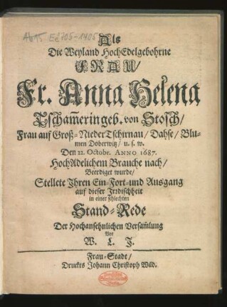 Als Die Weyland HochEdelgebohrne Frau/ Fr. Anna Helena Tscham[m]erin geb. von Stosch/ Frau auf Groß-NiederTschirnau ... Den 22. Octobr. Anno 1687. HochAdelichem Brauche nach/ Beerdiget wurde/ Stellete Ihren Ein-Fort- und Ausgang auf dieser Irrdischheit in einer schlechten Stand-Rede Der Hochansehnlichen Versam[m]lung Vor W. L. J.