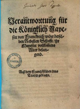 Verantworttung für die Königklich Mayestet von Franckreich, wider derselben Rebellen Schrifft, ihr Mayestet vollkom[m]ens Alter belangend : Aus dem Frantzösischen inns Teutsch gebracht