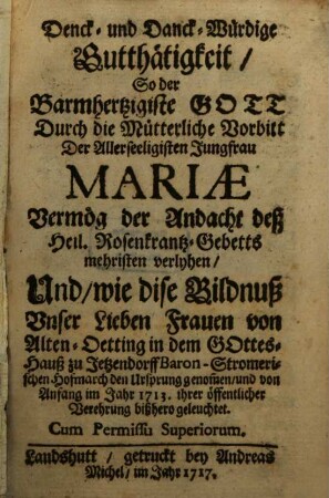 Denck- und Danck-Würdige Gutthätigkeit, So der Barmhertzigiste Gott Durch die Mütterliche Vorbitt Der Allerseeligisten Jungfrau Mariae Vermög der Andacht deß Heil. Rosenkrantz-Gebetts mehristen verlyhen, Und, wie dise Bildnuß Unser Lieben Frauen von Alten-Oetting in dem Gottes-Hauß zu Jetzendorff Baron-Stromerischen Hofmarch der Ursprung genom[m]en, und von Anfang im Jahr 1713. ihrer öffentlicher Verehrung bißhero geleuchtet