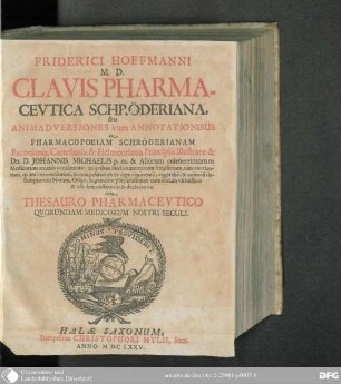 Friderici Hoffmanni Clavis Pharmacevtica Schröderiana, seu Animadversiones cum Annotationibus in Pharmacopoeiam Schröderianam : Baconianis, Cartesianis, & Helmontianis Principiis illustratae & Johannis Michaelis p.m. & aliorum celeberrimorum Medicorum Arcanis concinnatae