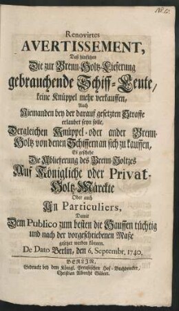 Renovirtes Avertissement, Daß hinführo Die zur Brenn-Holtz-Lieferung gebrauchende Schiff-Leute, keine Knüppel mehr verkauffen, Auch Niemanden bey der darauf gesetzten Straffe erlaubet seyn solle, Dergleichen Knüppel- oder ander Brenn-Holtz von denen Schiffern an sich zu kauffen, Es geschehe die Ablieferung des Brenn-Holtzes Auf Königliche oder Privat-Holtz-Märckte Oder auch An Particuliers, Damit Dem Publico zum besten die Hauffen tüchtig und nach der vorgeschriebenen Maße gesetzet werden können : De Dato Berlin, den 6. Septembr. 1740.