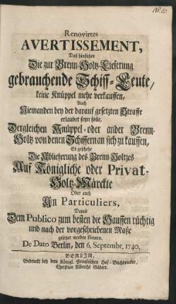 Renovirtes Avertissement, Daß hinführo Die zur Brenn-Holtz-Lieferung gebrauchende Schiff-Leute, keine Knüppel mehr verkauffen, Auch Niemanden bey der darauf gesetzten Straffe erlaubet seyn solle, Dergleichen Knüppel- oder ander Brenn-Holtz von denen Schiffern an sich zu kauffen, Es geschehe die Ablieferung des Brenn-Holtzes Auf Königliche oder Privat-Holtz-Märckte Oder auch An Particuliers, Damit Dem Publico zum besten die Hauffen tüchtig und nach der vorgeschriebenen Maße gesetzet werden können : De Dato Berlin, den 6. Septembr. 1740.