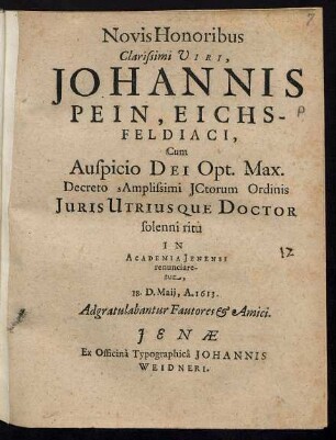 Novis Honoribus Clarissimi Viri, Johannis Pein, Eichsfeldiaci, Cum Auspicio Dei Opt. Max. Decreto sAmplissimi ICtorum Ordinis Iuris Utriusque Doctor solenni ritu In Academia Jenensi renunciaretur, 18. D. Maii, A. 1613. Adgratulabantur Fautores & Amici.