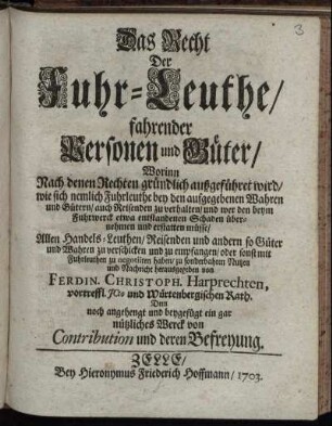 Das Recht Der Fuhr-Leuthe, fahrender Personen und Güter : Worinn Nach denen Rechten gründlich außgeführet wird, wie sich nemlich Fuhrleuthe bey den aufgegebenen Wahren und Gütern, auch Reisenden zu verhalten, und wer den beym in Fuhrwerck etwa entstandenen Schaden übernehmen und erstatten müsse