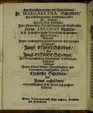 Der Viel-Ehrenreichen und Tugendsamen/ Fr. Margaretha Schröders/ Der in Gott abgelebten Hochbetrüben ältsten Fr. Tochter/ Und derer Hertz-Eheliebsten/ Dem Ehrenvesten/ Vorachtbahren und Kunstreichen Herrn Jacobus Riecheln/ [...] Denen Hochtugend begabten und viel-Ehrenreichen Jungfrauen/ Jungf. Engel Schröders/ Und Jungf. Elsabe Schröders [...]