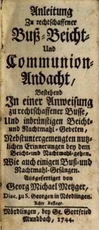 Anleitung Zu rechtschaffener Buß- Beicht- Und Communion-Andacht : Bestehend In einer Anweisung zu rechtschaffender Busse, Und inbrünstigen Beicht- und Nachtmahl-Gebeten, Nebst untergemengten nutzlichen Erinnerungen bey dem Beicht- und Nachtmahl-geben. Wie auch einigen Buß- und Nachtmahl-Gesängen
