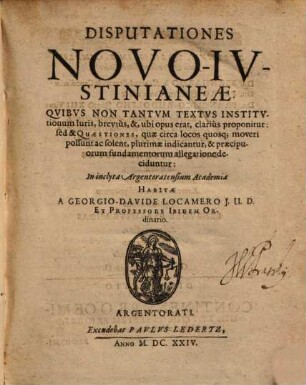 Disputationes Novo-Ivstinianeae : Quibvs Non Tantvm Textvs Institvtionum Iuris, brevius, &, ubi opus erat, clarius proponitur: sed & Quaestiones, quae circa locos quosq[ue] moveri possunt ac solent, plurimae indicantur, & praecipuorum fundamentorum allegatione deciduntur