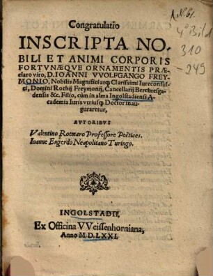 Congratulatio Inscripta Nobili Et Animi Corporis Fortunaeque Ornamentis Praeclaro viro, D. Ioanni VVolfgango Freymonio, Nobilis Magnifici atq[ue] Clarissimi Iureconsulti, Domini Rochii Freymonii, Cancellarii Berchtesgadensis &c. Filio, cùm in alma Ingolstadi ensi Academia utriusq[ue] Doctor inauguraretur