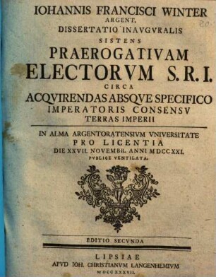 Iohannis Francisci Winter Argent. Dissertatio Inavgvralis Sistens Praerogativam Electorvm S.R.I. Circa Acqvirendas Absqve Specifico Imperatoris Consensv Terras Imperii : In Alma Argentoratensivm Vniversitate Pro Licentia Die XXVII. Novembr. Anni MDCCXXI. Pvblice Ventilata