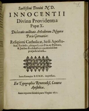 Sanctissimi Domini N.D. Innocentii Divina Providentia Papae X. Declaratio nullitatis Articulorum Nuperae Pacis Germaniae: Religioni Catholicae, Sedi Apostolicae, Ecclesiis, aliisque Locis Piis, ac Personis, & Iuribus Ecclesiasticis quomodolibet praeiudicialium : [... Datum Rome apud Sanctam Mariam maiorem sub annulo Piscatoris die 26. Novembr. ... Pontificatus Nostri octavo.] ; Iuxta Exemplar Romae, impressum. Ex Typographia Reverendiß. Camerae Apostolicae