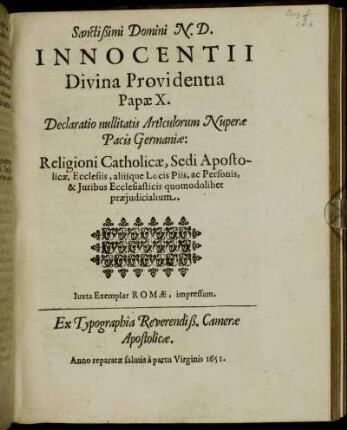 Sanctissimi Domini N.D. Innocentii Divina Providentia Papae X. Declaratio nullitatis Articulorum Nuperae Pacis Germaniae: Religioni Catholicae, Sedi Apostolicae, Ecclesiis, aliisque Locis Piis, ac Personis, & Iuribus Ecclesiasticis quomodolibet praeiudicialium : [... Datum Rome apud Sanctam Mariam maiorem sub annulo Piscatoris die 26. Novembr. ... Pontificatus Nostri octavo.] ; Iuxta Exemplar Romae, impressum. Ex Typographia Reverendiß. Camerae Apostolicae