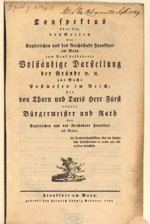 Conspektus über die, von Seiten der Kayserlichen und des Reichsstadt Frankfurt am Mayn zum Druk beförderte Volständige Darstellung der Gründe [et]c. [et]c. zur Sache Postwesen im Reich, sive von Thurn und Taxis Herr Fürst contra Bürgermeister und Rath der Kayserlichen und des Reichsstadt Frankfurt am Mayn, die Territorialjurisdiktion über die Kayserliche Postofficianten in causis non officialibus betreffend