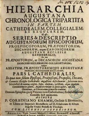 Hierarchia Augustana Chronologica Tripartita In Partem Cathedralem, Collegialem, Et Regularem : Id est: Series & Descriptio Augustanorum Episcoporum, Proepiscoporum, Præpositorum, Decanorum, atque Canonicorum Augustanæ Ecclesiæ Cathedralis; Nec non Præpositorum, ac Decanorum Augustanæ Dioecesis Ecclesiarum Collegiatarum; Insuper Abbatum, Præpositorumque Augustanæ Dioecesis Ecclesiarum Regularium, Pars I.. Cathedralis