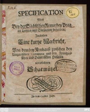 Specification Was Bey der Sächsischen Armee bey Prag an Todten und Bleßirten befunden : Ingleichen Eine kurtze Nachricht, Von dem bey Neuhauß zwischen den Ungarischen Trouppen und den Frantzösischen und Bayerischen Husaren vorgefallenen Scharmützel