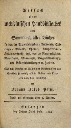 Versuch einer medicinischen Handbibliothek : oder Sammlung aller Buecher so von der Arzneygelahrheit, Anatomie, Chirurgie, Botanik, Chemie, Apothekerkunst, Hebammenkunst; ingl. von der Naturgeschichte, Naturkunde, Mineralogie, Bergwerkswissensch. und Baederbeschreibungen ... handeln