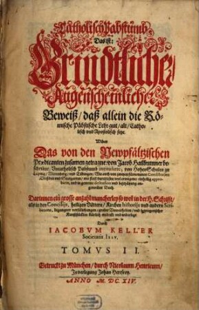 Catholisch Pabstumb, Das ist: Grundtlicher, Augenscheinlicher Beweiß, daß allein die Römische Päpstische Lehr gut, alt, Catholisch und Apostolisch seye : Wider Das von den Newpfältzischen Praedicanten zusamen getragne: von Jacob Hailbrunner beschribne, Uncatholisch Pabstumb intitulirte; von Hohen-Schulen zu Leipzig, Wittenberg, un[d] Tübingen ... mit fleiß durchlesne ... Buch; Darinnen ein grosse anzahl mancherley so wol in der H. Schrifft, als in den Concilijs ... begangener verfälschungen, grober Unwarheiten, und betriegerischer Kunststücklen klärlich entdeckt und widerlegt, 2