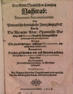 Der Röm: Spanischen Cantzley Nachtrab: Sinceratio Sincerationum. Oder Unteutsche betrugliche Zweyzüngigkeit: Das ist, Die Alt-newe Röm: Spannische Betrug- vnd SincerirKunst die Evangelischen zubetriegen vnd gar außzurotten : Welches Mit glaubwürdigen, richtigen Documenten, vnvmbstoßlich erwiesen wird. Darvmb vor Solchen gefährlichen vnd auff schrauben gestelten betrüglichen Sincerationen vnd Aequivocationen sich zu hüten, Allen Evangelischen Zur trewhertzigen warnung, in offentlichen truckgegeben