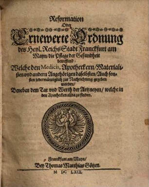Reformation oder ernewerte Ordnung des Heyl. Reichs Stadt Franckfurt am Mayn, die Pflege der Gesundheit betreffend : welche den Medicis, Apotheckern, Materialisten und andern Angehörigen daselbsten, auch sonsten jedermänniglich zur Nachrichtung gegeben worden ; beneben dem Tax und Werth der Artzneyen, welche in den Apothecken allda zu finden