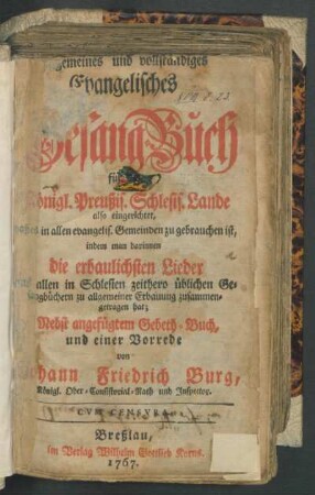 Allgemeines und vollständiges Evangelisches Gesang-Buch, für die Königl. Preußis. Schlesis. Lande also eingerichtet, daß es in allen evangelis. Gemeinden zu gebrauchen ist, indem man darinnen die erbaulichsten Lieder aus allen in Schlesien zeithero üblichen Gesangbüchern zu allgemeiner Erbauung zusammengetragen hat : Nebst angefügtem Gebeth-Buch