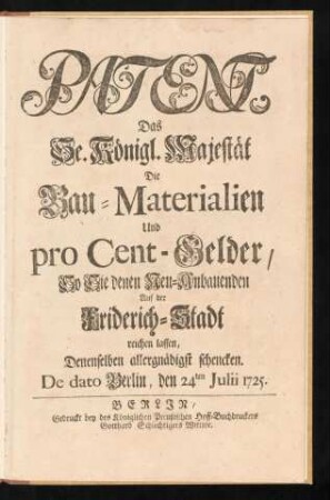 Patent, Das Se. Königl. Majestät Die Bau-Materialien Und pro Cent-Gelder, So Sie denen Neu-Anbauenden Auf der Friderich-Stadt reichen lassen, Denenselben allergnädigst schencken : De dato Berlin, den 24ten Julii 1725