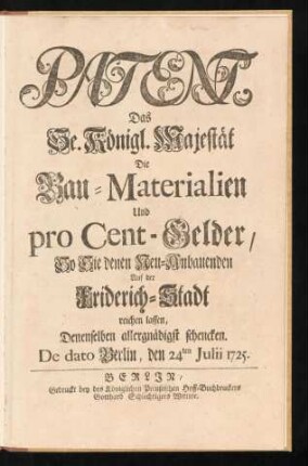 Patent, Das Se. Königl. Majestät Die Bau-Materialien Und pro Cent-Gelder, So Sie denen Neu-Anbauenden Auf der Friderich-Stadt reichen lassen, Denenselben allergnädigst schencken : De dato Berlin, den 24ten Julii 1725
