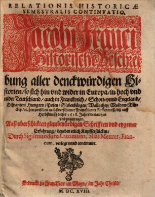 Relationis Historicae Semestralis Continvatio : Jacobi Franci Historische Beschreibung aller denckwürdigen Historien, so sich hin vnd wider in Europa, in hoch vnd nider Teutschland, auch in Franckreich, Schott- vnnd Engeland, Hispanien, Hungarn, Polen, Siebenbürgen, Wallachey, Moldaw, Türckey, [et]c. hierzwischen nechstverschiener Franckfurter Fastenmesß biß auff Herbstmesß deses 1618. Jahrs verlauffen vnd zugetragen