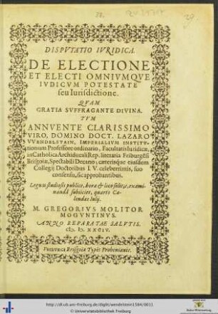 DISPVTATIO IVRIDICA. DE ELECTIONE ET ELECTI OMNIVMQVE IVDICVM POTESTATE seu Iurisdictione. QVAM GRATIA SVFFRAGANTE DIVINA. TVM ... DOCT. LAZARO VVENDELSTAIN, IMPERIALIVM INSTITVtionum Professore ordinario, Facultatis Iuridicae, in Catholica Archiducali Rep. literaria Friburgensi Brisgoiae, Spectabili Decano; ... Legum studiosis publice ... examinandam subiiciet, quarto Calendas Iulij. M. GREGORIVS MOLITOR MOGVNTINVS