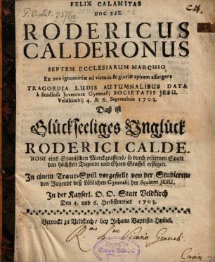 Felix Calamitas Hoc Est. Rodericus Calderonus Septem Ecclesiarum Marchio Ex imo ignominiae ad virtutis & gloriae apicem assurgens Tragoedia Ludis Autumnalibus Data à Studiosa Juventute Gymnasii Societatis Jesu. Vedkirchii 4. & 6. Septembris 1703. Daß ist Glückseeliges Unglück Roderici Calderoni eins Spanischen Marckgraffens/ so durch erlittnen Spott den höchsten Tugendt und Ehren Staffel erstigen : In einem Traur-Spill vorgestellt von der Studierenden Jugendt deß Löblichen Gymnasii der Societet Jesu. In der Kayserl. D. D. Statt Veldkirch Den 4. und 6. Herbstmonat 1703