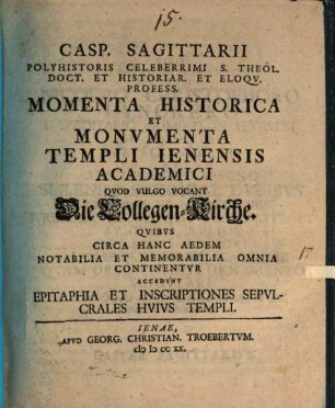 Casp. Sagittarii Polyhistoris Celeberrimi S. Theol. Doct. Et Historiar. Et Eloqv. Profess. Momenta Historica Et Monvmenta Templi Ienensis Academici Qvod Vulgo Vocant Die Collegen-Kirche : Qvibvs Circa Hanc Aedem Notabilia Et Memorabilia Omnia Continentvr Accedvnt Epitaphia Et Inscriptiones Sepvlcrales Hvivs Templi