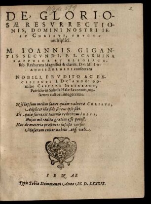 DE, GLORIO-||SAE RESVRRECTIO-||NIS ... || CHRISTI, FRVCTV || multiplici.|| M. IOANNIS GIGAN-||TIS SECVNDI, P.L. CARMINA || SAPPHICA ET ELEGIACA,|| sub Rectoratu ... M. IOANNIS ZOLNERI consecrata || NOBILI ... || CASPARI STEINBACH,|| Patricio in Salinis Halae Saxonum, mu-||sarum cultori ... ||