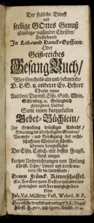 Der fröliche Dienst und seelige Gottes Genuß glaubig-wallender Christen, Bestehend In Lob- und Danck-Opffern : Oder Geist-reiches GesangBuch, Worin[n]en theils alte und bekanteste, D.L.S. u. anderer Ev. Lehrer Theils neue Aus dem Darmst. Eisn. Goth. Mein. Schleusing. [et]c. Gesangbuch gezogene Lieder Samt einem kurtzgefasten Gebet-Büchlein, Zur Erweckung drünstiger Andacht ... Denen beygefüget Der Eißn. Catech. mit dessen Fragst. Nebst einigen kurtzen Unterrichtungen von Anfang Christl. Lehre, Lebens und Confirmation, für die Unwissende: Denen Fränck. Ritterschafftl. Ev. Kirchen zum Besten zusammen getragen und herausgegeben Von Joh. Val. Müllern, Past. Wehrd. & R.