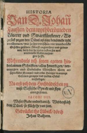 HISTORIA || Van D.Johan || Fausten/ dem wythber[oe]meden || T[oe]uerer vnd Swartk[ue]nstener/ Wo || he sick yegen den D[ue]uel vp eine ben[oe]mede tydt || vorschreuen/ wat he hyr twischen vor wunderlike || Gesichte gesehen ... vnd gedre=||uen/ beth dat he thom lesten syn wol||vordenede Lohn entfan=||gen hefft.|| Mehrendeels vth synen egenen hin=||derlatenen Schrifften ... || thosamen getagen ... || Nu erst vth dem Hochd[ue]deschen yn || vnse Sassische Sprake mit flyte || auergesettet.|| ... ||