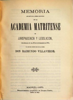 Memoria que leyó en la sesion inaugural de la Academia Matritense de Jurisprudencia y Legislación, celebrada el dia 28 de noviembre de 1870, el segundo secretario de la misma Don Raimundo Villaverde