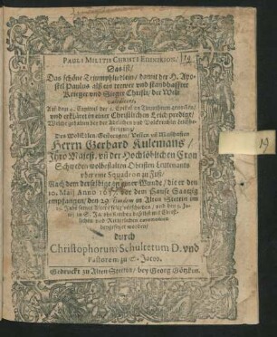 Pauli Militis Christi Epinikion. Das ist/ Das schöne Triumphliedlein/ damit der H. Apostel Paulus alß ein trewer und standhaffter Krieger und Sieger Christi/ der Welt valedicert : Auß dem 4. Capittel der 2. Epistel an Timotheum genom[m]en/ und erkläret in einer Christlichen Leichpredigt/ Welche gehalten bey der ... Leichbestetigung/ Des ... Gerhard Kulemans/ Ihro Majest. un[d] der Hochlöblichen Cron Schweden wolbestalten Obristen Leutenants uber eine Squadron zu Fuß/ Nach dem derselbige an einer Wunde/ die er den 10. Maii Anno 1637. vor dem Hause Saatzig empfangen/ den 29. eiusdem in Alten Stettin ... verschieden/ und den 9. Iunii ... beygesetzet worden