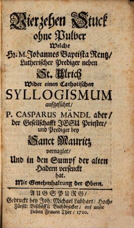 Vierzehen Stuck ohne Pulver Welche Hr. M. Johannes Baptista Rentz, Lutherischer Prediger neben St. Ulrich Wider einen Catholischen Syllogismum aufgeführt, P. Casparus Mändl aber, der Gesellschafft Jesu Priester, und Prediger bey Sanct Mauritz vernaglet, Und in den Sumpf der alten Hadern versenckt hat