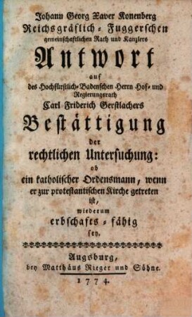 Johann Georg Xaver Konenberg Reichsgräflich-Fuggerschen gemeinschaftlichen Rath und Kanzlers Antwort auf des Hochfürstlich-Badenschen Herrn Hof- und Regierungsrath Carl Friderich Gerstlachers Bestättigung der rechtlichen Untersuchung: ob ein katholischer Ordensmann, wenn er zur protestantischen Kirche getreten ist, wiederum erbschafts-fähig sey