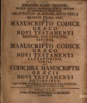 Johannis Adami Osiandri, Graecae Linguae Professoris Publici Ordinaii In Universitate Tubingensi, Orationum Academicarum Triga : Quarum Prima Agit De Manuscripto Codice Graeco Novi Testamenti Romano, Sive Vaticano, Secunda De Manuscripto Codice Graeco Novi Testamenti Alexandrino, Tertia De Codicibus Manuscriptis Graecis Novi Testamenti Potioribus, Qui In Bibliothecis Germaniae Tam Publicis, Quam Privatis Asservantur
