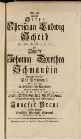 Als das zwischen Herrn Christian Ludwig Scheid Jur. Utr. D. & P.P.E. und Jungfer Johanna Dorothea Schmaußin ohnlängst getroffene Ehe-Verlöbniß den 26. Dec. 1738. durch Priesterliche Copulation vergnügt vollzogen wurde wolte seine Ergebenheit und Liebe gegen den Herren Bräutigam und Jungfer Braut durch folgende gebundene Zeilen an den Tag legen der Jungfer Braut ältester Bruder Gottfried Eberhard Schmauß, Philos. D. & AA. LL. M.