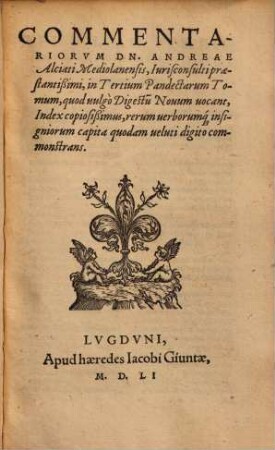 Commentariorvm Dn. Andreae Alciati Mediolanensis, Iurisconsultipraestantißimi, in Tertium Pandectarum Tomum, quod uulgò Digestu[m] Nouum uocant, Index copiosißimus, rerum uerborumq[ue] insigniorum capita quodam ueluti digito commonstrans