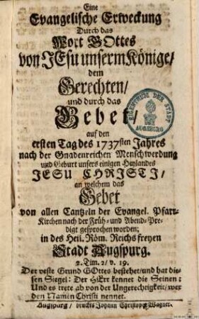 Eine Evangelische Erweckung Durch das Wort Gottes von Jesu unserm Könige, dem Gerechten, und durch das Gebet, auf den ersten Tag des 1737sten Jahres nach der Gnadenreichen Menschwerdung und Geburt unsers einigen Heylandes Jesu Christi, an welchem das Gebet von allen Cantzeln der Evangel. Pfarr-Kirchen nach der Früh- und Abend-Predigt gesprochen worden; in des Heil. Röm. Reichs freyen Stadt Augspurg