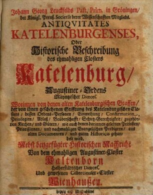 Johann Georg Leuckfelds Past. Prim. in Gröningen ... Antiqvitates Katelenburgenses, Oder Historische Beschreibung des ehmahligen Closters Katelenburg, Augustiner-Ordens Mäyntzischer Dioeces : Worinnen von denen alten Katelenburgischen Graffen ... dessen Ordens-Personen, Einweihung, Confirmation ... gehandelt wird ; Nebst beygefügter Historischen Nachricht Von dem ehmahligen Augustiner-Closter Kaltenborn ... Und gewesenen Cistercienser-Closter Wienhaußen