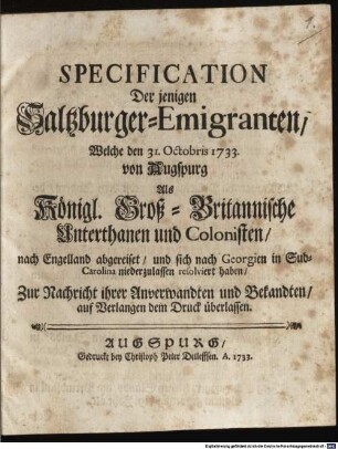 Specification Der jenigen Saltzburger-Emigranten, Welche den 31. Octobris 1733. von Augspurg Als Königl. Groß-Britannische Unterthanen und Colonisten, nach Engelland abgereiset, und sich nach Georgien in Sud-Carolina niederzulassen resolviert haben : Zur Nachricht ihrer Anverwandten und Bekandten, auf Verlangen dem Druck überlassen