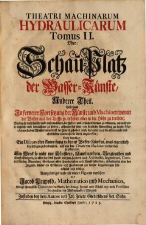 Theatri Machinarum Hydraulicarum Tomus .... Oder: Schau-Platz derWasser-Künste : Ein Werck so nicht nur Künstlern, Kunst-Meistern, Berg-Leuthen und Kunst-Steigern ... sondern auch Architectis, Ingenieurs ... nützlich und nöthig, 2. Bestehend in fernerer Fortsetzung der Künste und Machinen womit die Wasser aus der Tieffe zu erheben oder in die Höhe zu treiben
