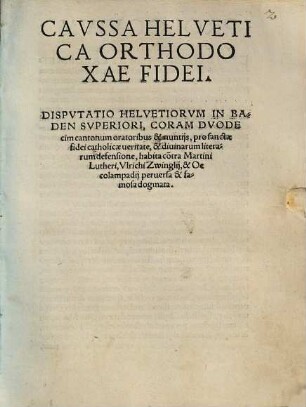 Cavssa Helvetica Orthodoxae Fidei : Dispvtatio Helvetiorvm In Baden Svperiori, Coram Dvodecim cantonum oratoribus & nuntijs, pro sanctae fidei catholicae ueritate, & diuinarum literarum defensione, habita co[n]tra Martini Lutheri, Vlrichi Zwinglij, & Oecolampadij peruersa & famosa dogmata