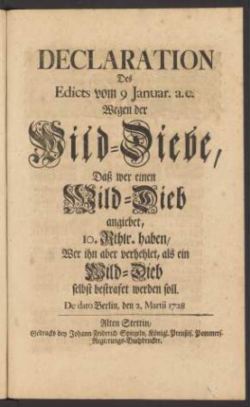 Declaration Des Edicts vom 9 Januar. a.c. Wegen der Wild-Diebe, Daß wer einen Wild-Dieb angiebet, 10. Rthlr. haben, Wer ihn aber verhehlet, als ein Wild-Dieb selbst bestrafet werden soll : De dato Berlin, den 2. Martii 1728