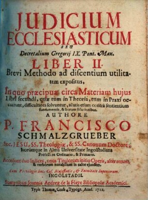 Judicium Ecclesiasticum Seu Decretalium Gregorij IX. Pont. Max. Liber II. : Brevi Methodo ad discentium utilitatem expositus, In quo praecipuae circa Materiam hujus Libri secundi, quae tum in Theoria, tum in Praxi occurrunt, difficultates solvuntur, allatis etiam contra sentientium fundamentis, & horum solutionibus ...