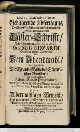 Leonh. Christoph Sturms Gebührende Abfertigung Der Gewissen-losen und die Schande ihres Authoris ausschäumenden Läster-Schrifft, Die der Hamburgis. Prof. Log. & Metaph. Herr Seb. Edzardi Occasione meiner Controvers Uber Dem Abendmahl, Unter dem Titul, Die Brand-Mahle des Sturmischen Gewissens, Und unter dem Namen Johann Arnold Pragemanns, Welcher als ein Hamburgischer Gymnasiast seinen Namen darzu hergegeben, ausfliegen lassen : Zu einem Abermahligen Beweiß, Daß weil solche Widersacher mit nichts als schmähen, spotten und lästern auffgezogen kommen, sie die Schwäche und Blösse ihrer Person und Sache nur mehr verrathen