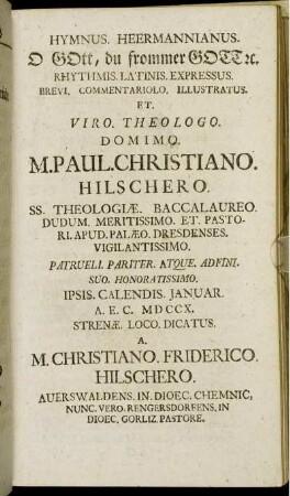 Hymnus. Heermannianus. O Gott, du frommer Gott [et]c. Rhythmis. Latinis. Expressus. Brevi. Commentariolo. Illustratus. Et. Viro. Theologo. Domino. M. Paul. Christiano. Hilschero. Ss. Theologiæ. Baccalaureo. Dudum. Meritissimo. Et Pastori. Apud. Palæo. Dresdenses. Vigilantissimo. Patrueli. Pariter. Atque. Adfini. Suo. Honoratissimo. Ipsis. Calendis. Januar. A. E. C. MD CCX. Strenæ. Loco. Dicatus / A. M. Christiano. Friderico. Hilschero. Auerswaldens. In. Dioec. Chemnic. Nunc. Vero. Rengersdorfens. In Dioec. Gorliz. Pastore.